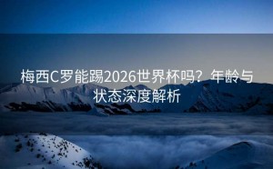 梅西C罗能踢2026世界杯吗？年龄与状态深度解析