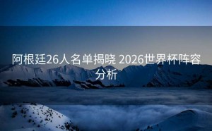 阿根廷26人名单揭晓 2026世界杯阵容分析