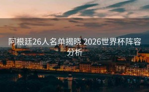 阿根廷26人名单揭晓 2026世界杯阵容分析