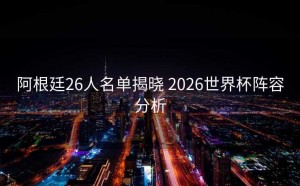 阿根廷26人名单揭晓 2026世界杯阵容分析