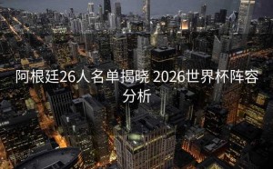 阿根廷26人名单揭晓 2026世界杯阵容分析