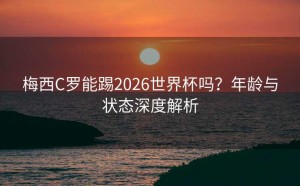 梅西C罗能踢2026世界杯吗？年龄与状态深度解析