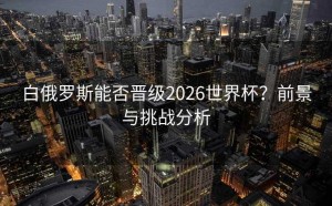 白俄罗斯能否晋级2026世界杯？前景与挑战分析
