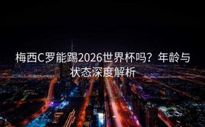 梅西C罗能踢2026世界杯吗？年龄与状态深度解析