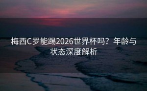 梅西C罗能踢2026世界杯吗？年龄与状态深度解析
