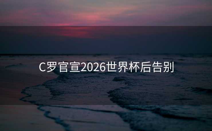 C罗官宣2026世界杯后告别