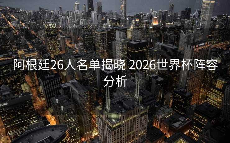 阿根廷26人名单揭晓 2026世界杯阵容分析