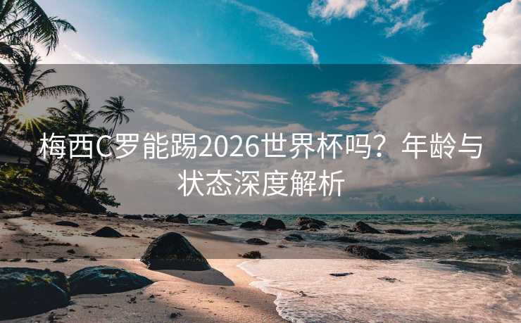 梅西C罗能踢2026世界杯吗？年龄与状态深度解析