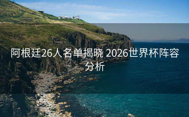 阿根廷26人名单揭晓 2026世界杯阵容分析