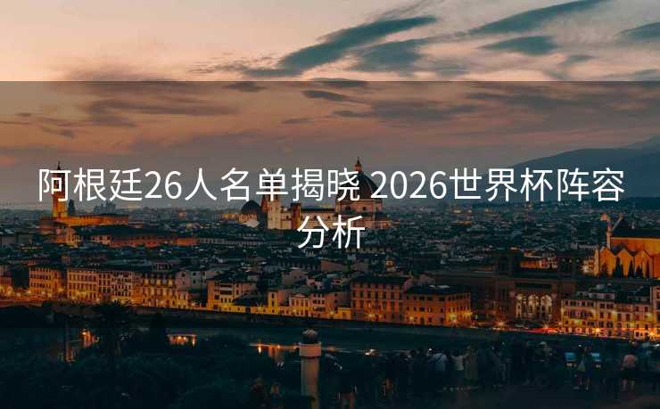 阿根廷26人名单揭晓 2026世界杯阵容分析