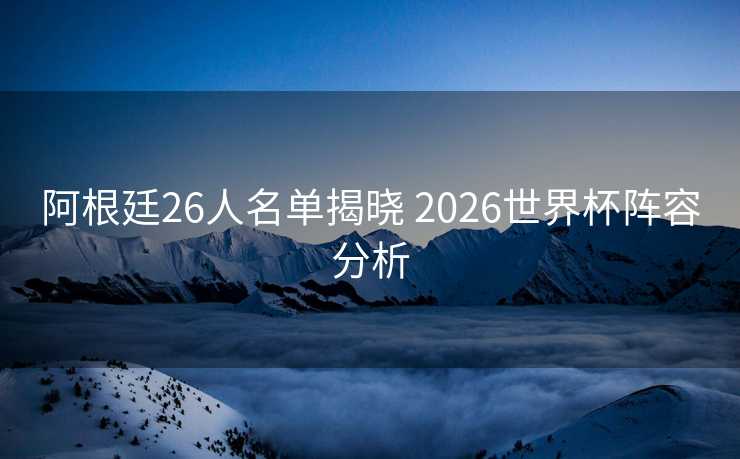 阿根廷26人名单揭晓 2026世界杯阵容分析