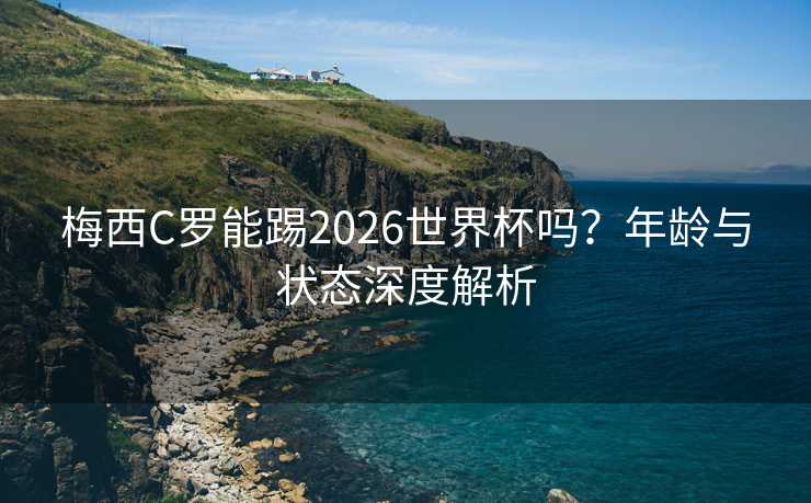 梅西C罗能踢2026世界杯吗？年龄与状态深度解析
