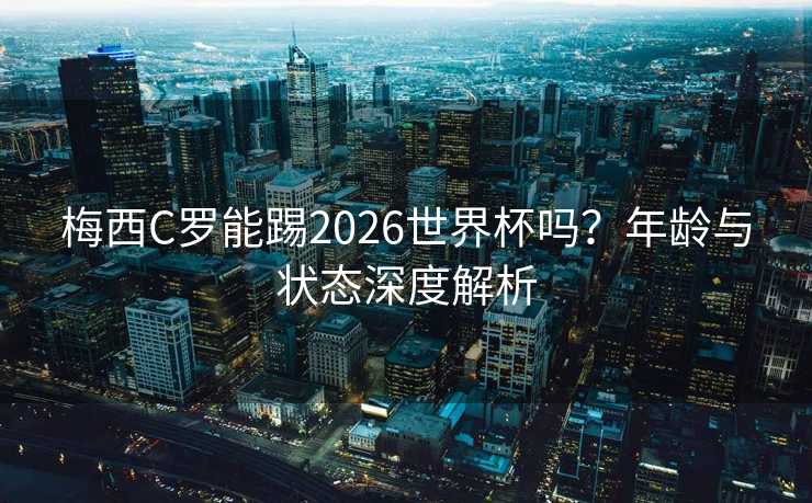 梅西C罗能踢2026世界杯吗？年龄与状态深度解析