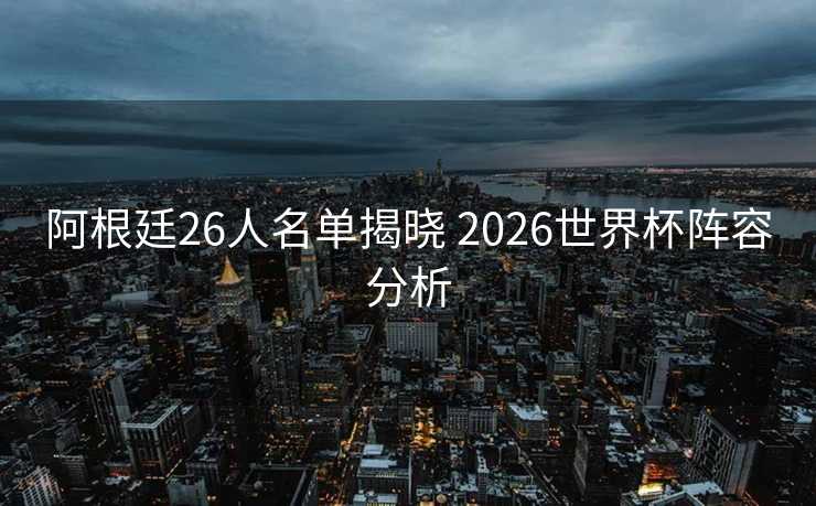 阿根廷26人名单揭晓 2026世界杯阵容分析