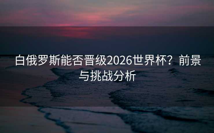 白俄罗斯能否晋级2026世界杯？前景与挑战分析