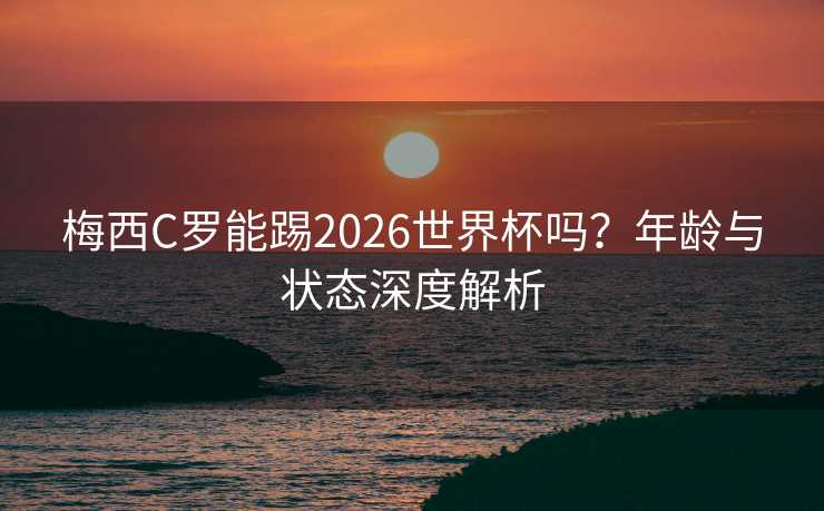 梅西C罗能踢2026世界杯吗？年龄与状态深度解析