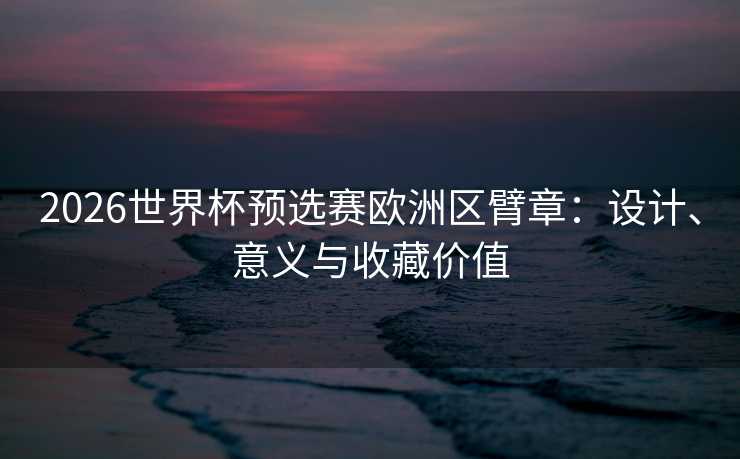2026世界杯预选赛欧洲区臂章:设计、意义与收藏价值 2026世界杯预选赛欧洲区臂章:设计、意义与收藏价值