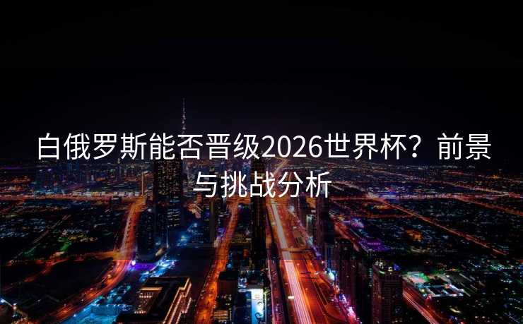 白俄罗斯能否晋级2026世界杯?前景与挑战分析 白俄罗斯能否晋级2026世界杯?前景与挑战分析