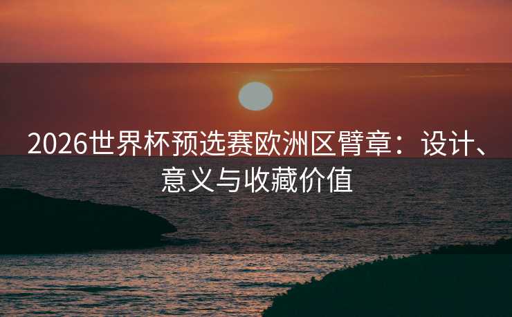 2026世界杯预选赛欧洲区臂章:设计、意义与收藏价值 2026世界杯预选赛欧洲区臂章:设计、意义与收藏价值