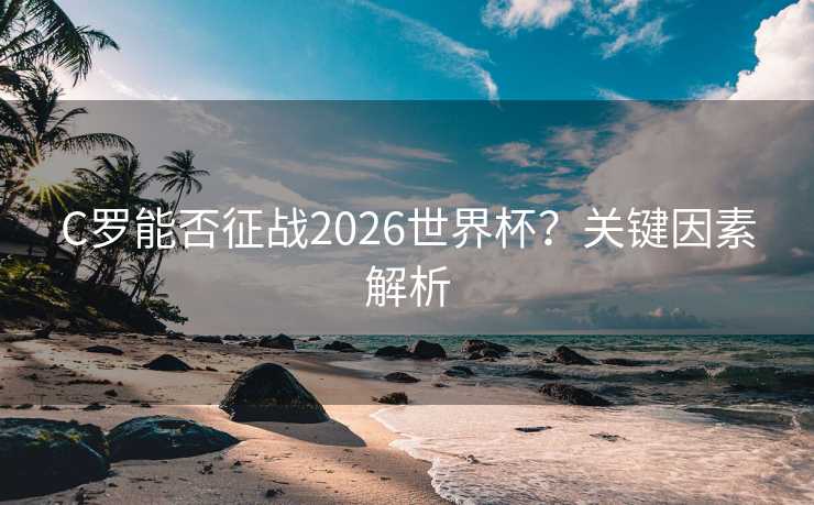 C罗能否征战2026世界杯?关键因素解析 C罗能否征战2026世界杯?关键因素解析