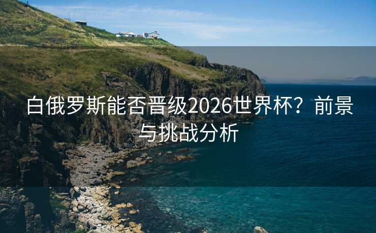 白俄罗斯能否晋级2026世界杯?前景与挑战分析 白俄罗斯能否晋级2026世界杯?前景与挑战分析