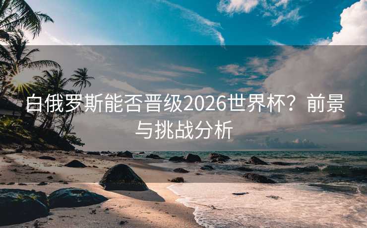 白俄罗斯能否晋级2026世界杯?前景与挑战分析 白俄罗斯能否晋级2026世界杯?前景与挑战分析
